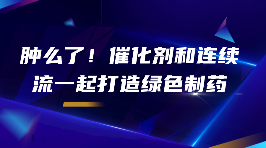 肿么了！催化剂和连续流一起打造绿色制药